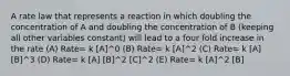 A rate law that represents a reaction in which doubling the concentration of A and doubling the concentration of B (keeping all other variables constant) will lead to a four fold increase in the rate (A) Rate= k [A]^0 (B) Rate= k [A]^2 (C) Rate= k [A] [B]^3 (D) Rate= k [A] [B]^2 [C]^2 (E) Rate= k [A]^2 [B]