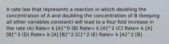 A rate law that represents a reaction in which doubling the concentration of A and doubling the concentration of B (keeping all other variables constant) will lead to a four fold increase in the rate (A) Rate= k [A]^0 (B) Rate= k [A]^2 (C) Rate= k [A] [B]^3 (D) Rate= k [A] [B]^2 [C]^2 (E) Rate= k [A]^2 [B]