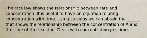 The rate law shows the relationship between rate and concentration. It is useful to have an equation relating concentration with time. Using calculus we can obtain the ______ that shows the relationship between the concentration of A and the time of the reaction. Deals with concentration per time.