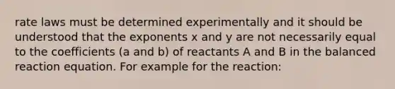 rate laws must be determined experimentally and it should be understood that the exponents x and y are not necessarily equal to the coefficients (a and b) of reactants A and B in the balanced reaction equation. For example for the reaction: