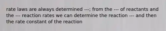 rate laws are always determined ---; from the --- of reactants and the --- reaction rates we can determine the reaction --- and then the rate constant of the reaction