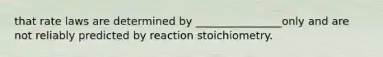 that rate laws are determined by ________________only and are not reliably predicted by reaction stoichiometry.