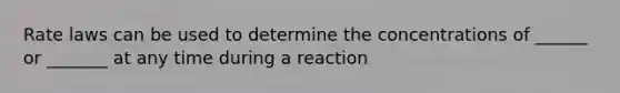 Rate laws can be used to determine the concentrations of ______ or _______ at any time during a reaction