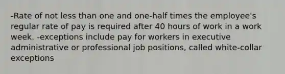 -Rate of not less than one and one-half times the employee's regular rate of pay is required after 40 hours of work in a work week. -exceptions include pay for workers in executive administrative or professional job positions, called white-collar exceptions