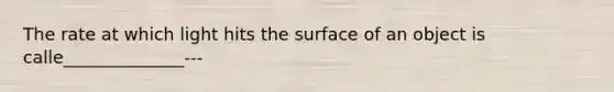 The rate at which light hits the surface of an object is calle______________---