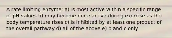 A rate limiting enzyme: a) is most active within a specific range of pH values b) may become more active during exercise as the body temperature rises c) is inhibited by at least one product of the overall pathway d) all of the above e) b and c only