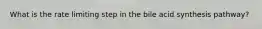 What is the rate limiting step in the bile acid synthesis pathway?