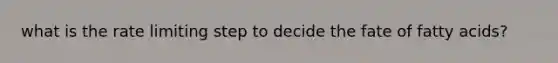 what is the rate limiting step to decide the fate of fatty acids?