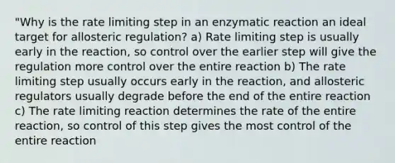 "Why is the rate limiting step in an enzymatic reaction an ideal target for allosteric regulation? a) Rate limiting step is usually early in the reaction, so control over the earlier step will give the regulation more control over the entire reaction b) The rate limiting step usually occurs early in the reaction, and allosteric regulators usually degrade before the end of the entire reaction c) The rate limiting reaction determines the rate of the entire reaction, so control of this step gives the most control of the entire reaction