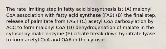 The rate limiting step in fatty acid biosynthesis is: (A) malonyl CoA association with fatty acid synthase (FAS) (B) the final step, release of palmitate from FAS-I (C) acetyl CoA carboxylation by ACC to form malonyl CoA (D) dehydrogenation of malate in the cytosol by malic enzyme (E) citrate break down by citrate lyase to form acetyl CoA and OAA in the cytosol