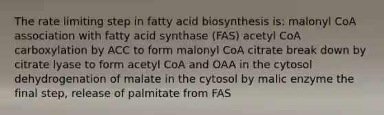 The rate limiting step in fatty acid biosynthesis is: malonyl CoA association with fatty acid synthase (FAS) acetyl CoA carboxylation by ACC to form malonyl CoA citrate break down by citrate lyase to form acetyl CoA and OAA in the cytosol dehydrogenation of malate in the cytosol by malic enzyme the final step, release of palmitate from FAS