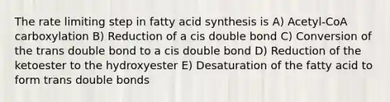 The rate limiting step in fatty acid synthesis is A) Acetyl-CoA carboxylation B) Reduction of a cis double bond C) Conversion of the trans double bond to a cis double bond D) Reduction of the ketoester to the hydroxyester E) Desaturation of the fatty acid to form trans double bonds