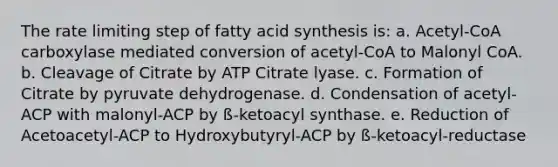 The rate limiting step of fatty acid synthesis is: a. Acetyl-CoA carboxylase mediated conversion of acetyl-CoA to Malonyl CoA. b. Cleavage of Citrate by ATP Citrate lyase. c. Formation of Citrate by pyruvate dehydrogenase. d. Condensation of acetyl-ACP with malonyl-ACP by ß-ketoacyl synthase. e. Reduction of Acetoacetyl-ACP to Hydroxybutyryl-ACP by ß-ketoacyl-reductase