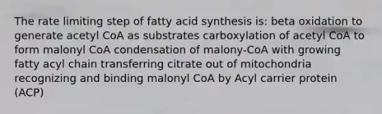 The rate limiting step of fatty acid synthesis is: beta oxidation to generate acetyl CoA as substrates carboxylation of acetyl CoA to form malonyl CoA condensation of malony-CoA with growing fatty acyl chain transferring citrate out of mitochondria recognizing and binding malonyl CoA by Acyl carrier protein (ACP)