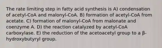 The rate limiting step in fatty acid synthesis is A) condensation of acetyl-CoA and malonyl-CoA. B) formation of acetyl-CoA from acetate. C) formation of malonyl-CoA from malonate and coenzyme A. D) the reaction catalyzed by acetyl-CoA carboxylase. E) the reduction of the acetoacetyl group to a β-hydroxybutyryl group.