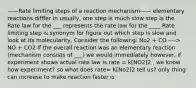 ——Rate limiting steps of a reaction mechanism—— elementary reactions difffer in usually, one step is much slow step is the Rate law for the ___ represents the rate law for the ____ Rate limiting step is synonym for figure out which step is slow and look at its molecularity, Consider the following: No2 + CO —-> NO + CO2 If the overall reaction was an elementary reaction (mechanism consists of ___) we would immediately however, if experiment shows actual rate law is rate = k[NO2]2 , we know how experiment? so what does rate= K[No2]2 tell us? only thing can increase to make reaction faster is