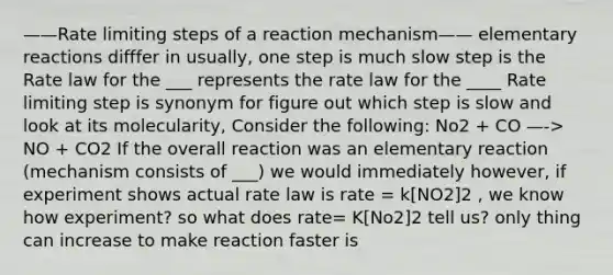 ——Rate limiting steps of a reaction mechanism—— elementary reactions difffer in usually, one step is much slow step is the Rate law for the ___ represents the rate law for the ____ Rate limiting step is synonym for figure out which step is slow and look at its molecularity, Consider the following: No2 + CO —-> NO + CO2 If the overall reaction was an elementary reaction (mechanism consists of ___) we would immediately however, if experiment shows actual rate law is rate = k[NO2]2 , we know how experiment? so what does rate= K[No2]2 tell us? only thing can increase to make reaction faster is