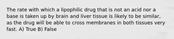 The rate with which a lipophilic drug that is not an acid nor a base is taken up by brain and liver tissue is likely to be similar, as the drug will be able to cross membranes in both tissues very fast. A) True B) False