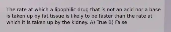 The rate at which a lipophilic drug that is not an acid nor a base is taken up by fat tissue is likely to be faster than the rate at which it is taken up by the kidney. A) True B) False