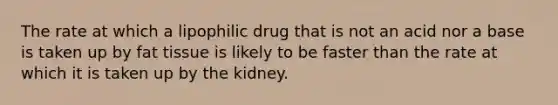 The rate at which a lipophilic drug that is not an acid nor a base is taken up by fat tissue is likely to be faster than the rate at which it is taken up by the kidney.