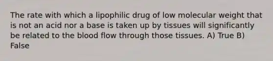 The rate with which a lipophilic drug of low molecular weight that is not an acid nor a base is taken up by tissues will significantly be related to the blood flow through those tissues. A) True B) False