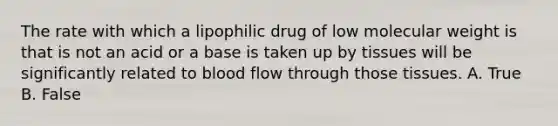 The rate with which a lipophilic drug of low molecular weight is that is not an acid or a base is taken up by tissues will be significantly related to blood flow through those tissues. A. True B. False