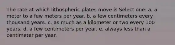 The rate at which lithospheric plates move is Select one: a. a meter to a few meters per year. b. a few centimeters every thousand years. c. as much as a kilometer or two every 100 years. d. a few centimeters per year. e. always less than a centimeter per year.