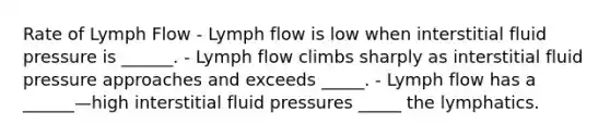 Rate of Lymph Flow - Lymph flow is low when interstitial fluid pressure is ______. - Lymph flow climbs sharply as interstitial fluid pressure approaches and exceeds _____. - Lymph flow has a ______—high interstitial fluid pressures _____ the lymphatics.