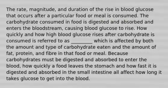 The rate, magnitude, and duration of the rise in blood glucose that occurs after a particular food or meal is consumed. The carbohydrate consumed in food is digested and absorbed and enters the bloodstream, causing blood glucose to rise. How quickly and how high blood glucose rises after carbohydrate is consumed is referred to as _________ which is affected by both the amount and type of carbohydrate eaten and the amount of fat, protein, and fibre in that food or meal. Because carbohydrates must be digested and absorbed to enter the blood, how quickly a food leaves the stomach and how fast it is digested and absorbed in the small intestine all affect how long it takes glucose to get into the blood.