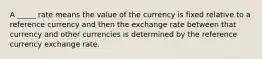 A _____ rate means the value of the currency is fixed relative to a reference currency and then the exchange rate between that currency and other currencies is determined by the reference currency exchange rate.