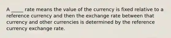 A _____ rate means the value of the currency is fixed relative to a reference currency and then the exchange rate between that currency and other currencies is determined by the reference currency exchange rate.