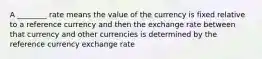 A ________ rate means the value of the currency is fixed relative to a reference currency and then the exchange rate between that currency and other currencies is determined by the reference currency exchange rate