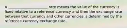 A ______________________ rate means the value of the currency is fixed relative to a reference currency and then the exchange rate between that currency and other currencies is determined by the reference currency exchange rate.