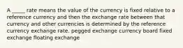 A _____ rate means the value of the currency is fixed relative to a reference currency and then the exchange rate between that currency and other currencies is determined by the reference currency exchange rate. pegged exchange currency board fixed exchange floating exchange