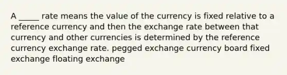 A _____ rate means the value of the currency is fixed relative to a reference currency and then the exchange rate between that currency and other currencies is determined by the reference currency exchange rate. pegged exchange currency board fixed exchange floating exchange