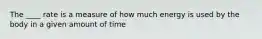 The ____ rate is a measure of how much energy is used by the body in a given amount of time