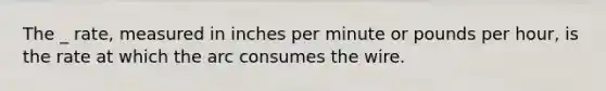 The _ rate, measured in inches per minute or pounds per hour, is the rate at which the arc consumes the wire.