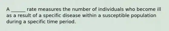 A ______ rate measures the number of individuals who become ill as a result of a specific disease within a susceptible population during a specific time period.