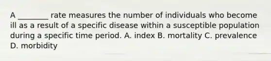 A ________ rate measures the number of individuals who become ill as a result of a specific disease within a susceptible population during a specific time period. A. index B. mortality C. prevalence D. morbidity