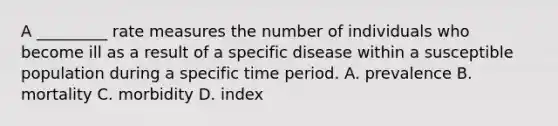 A _________ rate measures the number of individuals who become ill as a result of a specific disease within a susceptible population during a specific time period. A. prevalence B. mortality C. morbidity D. index