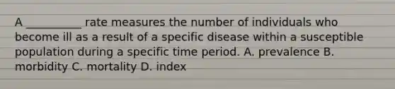 A __________ rate measures the number of individuals who become ill as a result of a specific disease within a susceptible population during a specific time period. A. prevalence B. morbidity C. mortality D. index