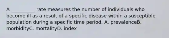 A __________ rate measures the number of individuals who become ill as a result of a specific disease within a susceptible population during a specific time period. A. prevalenceB. morbidityC. mortalityD. index