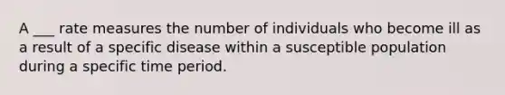 A ___ rate measures the number of individuals who become ill as a result of a specific disease within a susceptible population during a specific time period.