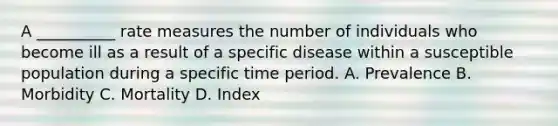 A __________ rate measures the number of individuals who become ill as a result of a specific disease within a susceptible population during a specific time period. A. Prevalence B. Morbidity C. Mortality D. Index