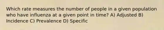 Which rate measures the number of people in a given population who have influenza at a given point in time? A) Adjusted B) Incidence C) Prevalence D) Specific