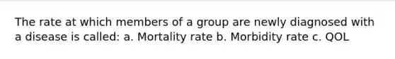 The rate at which members of a group are newly diagnosed with a disease is called: a. Mortality rate b. Morbidity rate c. QOL