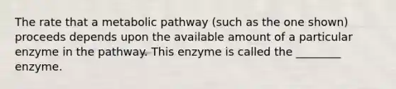 The rate that a metabolic pathway (such as the one shown) proceeds depends upon the available amount of a particular enzyme in the pathway. This enzyme is called the ________ enzyme.