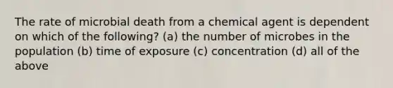 The rate of microbial death from a chemical agent is dependent on which of the following? (a) the number of microbes in the population (b) time of exposure (c) concentration (d) all of the above