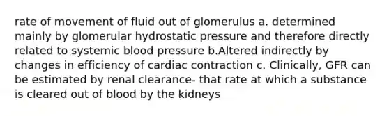 rate of movement of fluid out of glomerulus a. determined mainly by glomerular hydrostatic pressure and therefore directly related to systemic <a href='https://www.questionai.com/knowledge/kD0HacyPBr-blood-pressure' class='anchor-knowledge'>blood pressure</a> b.Altered indirectly by changes in efficiency of cardiac contraction c. Clinically, GFR can be estimated by renal clearance- that rate at which a substance is cleared out of blood by the kidneys