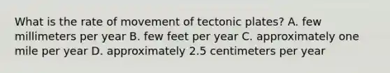 What is the rate of movement of tectonic plates? A. few millimeters per year B. few feet per year C. approximately one mile per year D. approximately 2.5 centimeters per year